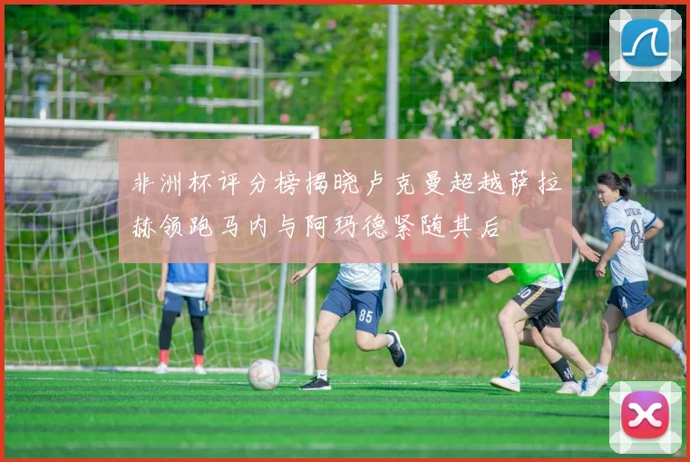 非洲杯评分榜揭晓卢克曼超越萨拉赫领跑马内与阿玛德紧随其后