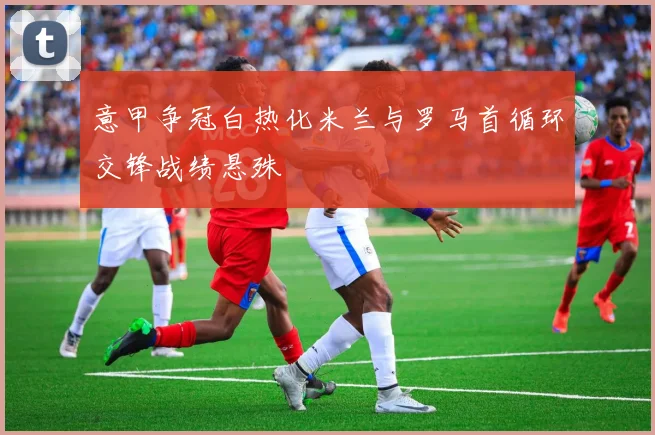 意甲争冠白热化米兰与罗马首循环交锋战绩悬殊