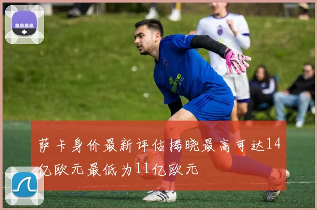 萨卡身价最新评估揭晓最高可达14亿欧元最低为11亿欧元