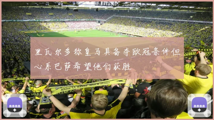 里瓦尔多称皇马具备夺欧冠条件但心系巴萨希望他们获胜