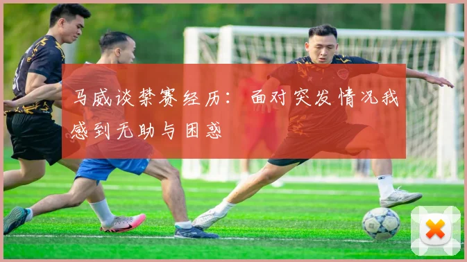 马威谈禁赛经历：面对突发情况我感到无助与困惑