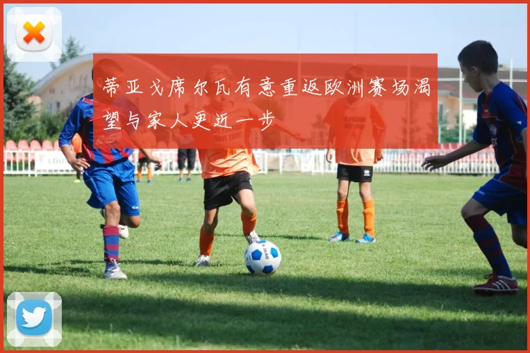 蒂亚戈席尔瓦有意重返欧洲赛场渴望与家人更近一步