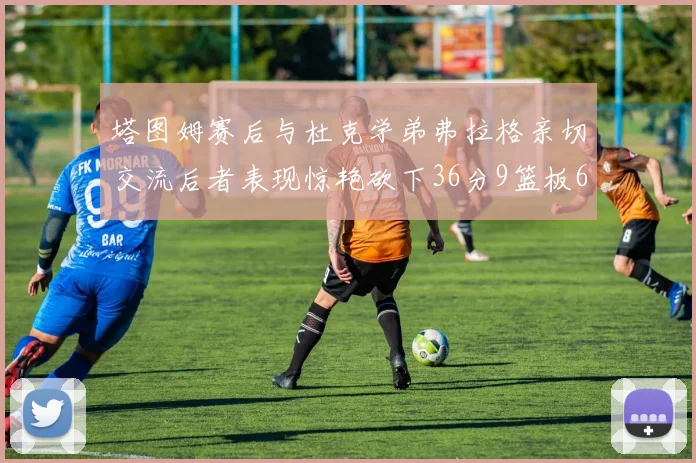 塔图姆赛后与杜克学弟弗拉格亲切交流后者表现惊艳砍下36分9篮板6助攻