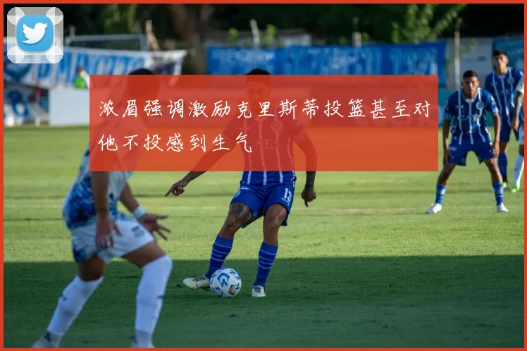浓眉强调激励克里斯蒂投篮甚至对他不投感到生气