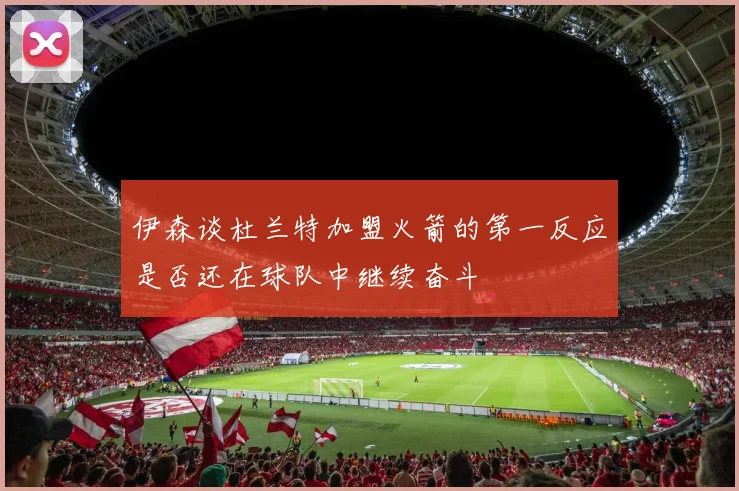 伊森谈杜兰特加盟火箭的第一反应是否还在球队中继续奋斗