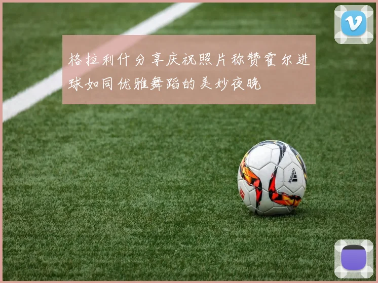 格拉利什分享庆祝照片称赞霍尔进球如同优雅舞蹈的美妙夜晚