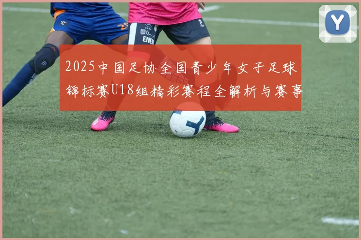 2025中国足协全国青少年女子足球锦标赛U18组精彩赛程全解析与赛事亮点展望