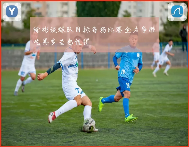 徐彬谈球队目标每场比赛全力争胜吃再多苦也值得