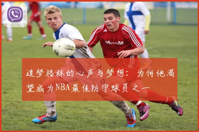 追梦格林的心声与梦想：为何他渴望成为NBA最佳防守球员之一