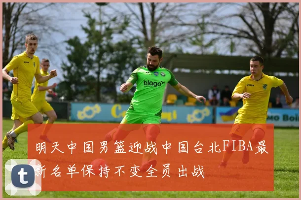 明天中国男篮迎战中国台北FIBA最新名单保持不变全员出战