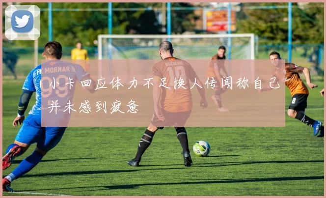 小卡回应体力不足换人传闻称自己并未感到疲惫