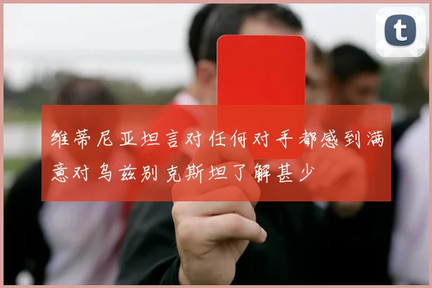 维蒂尼亚坦言对任何对手都感到满意对乌兹别克斯坦了解甚少
