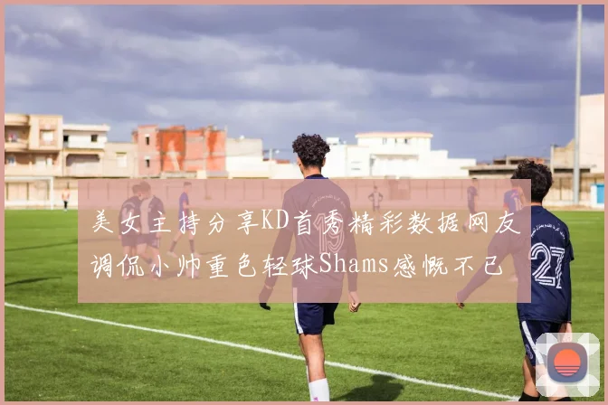 美女主持分享KD首秀精彩数据网友调侃小帅重色轻球Shams感慨不已