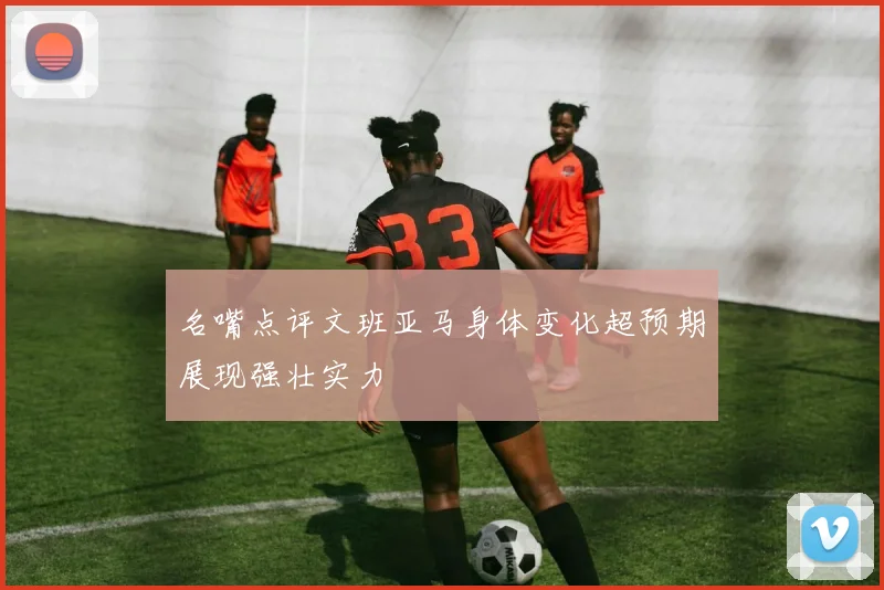 名嘴点评文班亚马身体变化超预期展现强壮实力