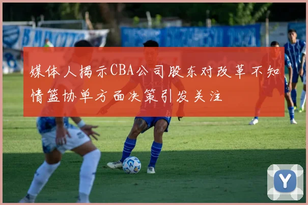 媒体人揭示CBA公司股东对改革不知情篮协单方面决策引发关注