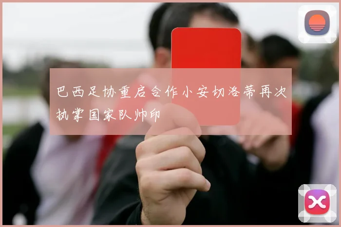 巴西足协重启合作小安切洛蒂再次执掌国家队帅印