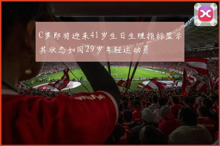 C罗即将迎来41岁生日生理指标显示其状态如同29岁年轻运动员