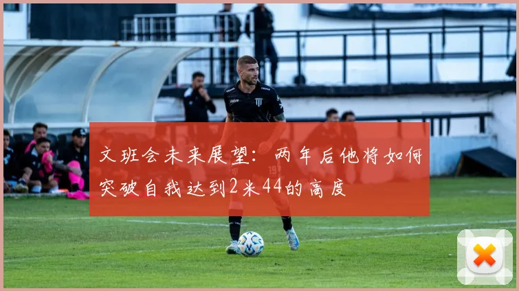 文班会未来展望：两年后他将如何突破自我达到2米44的高度