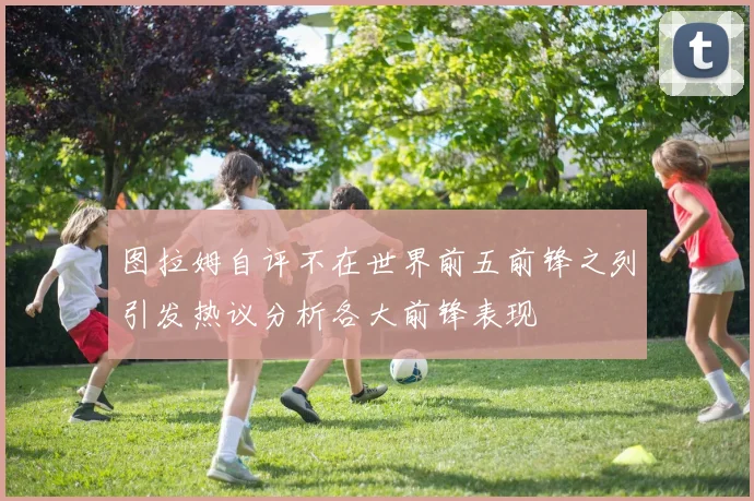 图拉姆自评不在世界前五前锋之列引发热议分析各大前锋表现