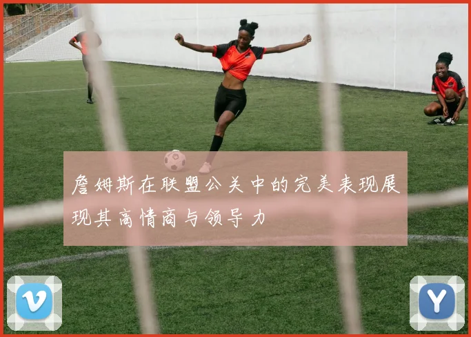 詹姆斯在联盟公关中的完美表现展现其高情商与领导力