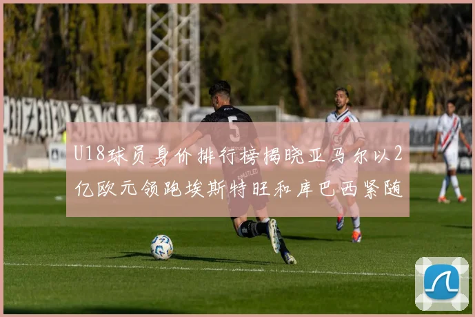 U18球员身价排行榜揭晓亚马尔以2亿欧元领跑埃斯特旺和库巴西紧随其后
